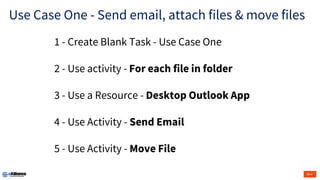 Use Case One - Send email, attach files & move files
1 - Create Blank Task - Use Case One
2 - Use activity - For each file in folder
3 - Use a Resource - Desktop Outlook App
4 - Use Activity - Send Email
5 - Use Activity - Move File
 