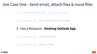 Use Case One - Send email, attach files & move files
1 - Create Blank Task - Use Case One
2 - Use activity - For each file in folder
3 - Use a Resource - Desktop Outlook App
4 - Use Activity - Send Email
5 - Use Activity - Move File
 