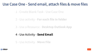 Use Case One - Send email, attach files & move files
1 - Create Blank Task - Use Case One
2 - Use activity - For each file in folder
3 - Use a Resource - Desktop Outlook App
4 - Use Activity - Send Email
5 - Use Activity - Move File
 