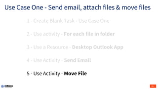Use Case One - Send email, attach files & move files
1 - Create Blank Task - Use Case One
2 - Use activity - For each file in folder
3 - Use a Resource - Desktop Outlook App
4 - Use Activity - Send Email
5 - Use Activity - Move File
 