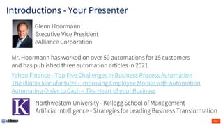 Glenn Hoormann
Executive Vice President
eAlliance Corporation
Mr. Hoormann has worked on over 50 automations for 15 customers
and has published three automation articles in 2021.
Yahoo Finance - Top Five Challenges in Business Process Automation
The Illinois Manufacturer - Improving Employee Morale with Automation
Automating Order to Cash – The Heart of your Business
Northwestern University - Kellogg School of Management
Artificial Intelligence - Strategies for Leading Business Transformation
Introductions - Your Presenter
 