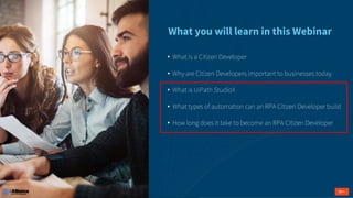 • What is a Citizen Developer
• Why are Citizen Developers important to businesses today
• What is UiPath StudioX
• What types of automation can an RPA Citizen Developer build
• How long does it take to become an RPA Citizen Developer
What you will learn in this Webinar
 