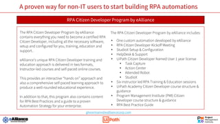 A proven way for non-IT users to start building RPA automations
RPA Citizen Developer Program by eAlliance
The RPA Citizen Developer Program by eAlliance
contains everything you need to become a certified RPA
Citizen Developer, including all the necessary software,
setup and configured for you, training, education and
support..
eAlliance’s unique RPA Citizen Developer training and
education approach is delivered in two formats,
Instructor-led courses and self-paced online courses.
This provides an interactive “hands on” approach and
also a comprehensive self-paced learning approach to
produce a well-rounded educational experience.
In addition to that, this program also contains content
for RPA Best Practices and a guide to a proven
Automation Strategy for your enterprise.
The RPA Citizen Developer Program by eAlliance includes:
• One custom automation developed by eAlliance
• RPA Citizen Developer Kickoff Meeting
• StudioX Setup & Configuration
• HelpDesk & Support
• UiPath Citizen Developer Named User 1 year license
• Task Capture
• Action Center
• Attended Robot
• StudioX
• Six instructor led RPA Training & Education sessions
• UiPath Academy Citizen Developer course structure &
guidance
• Program Management Institute (PMI) Citizen
Developer course structure & guidance
• RPA Best Practice Guide
ghoormann@ealliancecorp.com
 