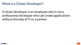 What is a Citizen Developer?
A citizen developer is an employee who is not a
professional developer who can create applications
without the help of IT or a partner.
 