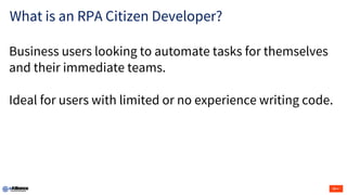 What is an RPA Citizen Developer?
Business users looking to automate tasks for themselves
and their immediate teams.
Ideal for users with limited or no experience writing code.
 