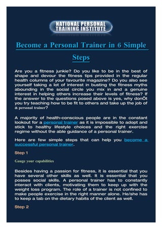Become a Personal Trainer in 6 Simple
                           Steps
Are you a fitness junkie? Do you like to be in the best of
shape and devour the fitness tips provided in the regular
health columns of your favourite magazine? Do you also see
yourself taking a lot of interest in busting the fitness myths
abounding in the social circle you mix in and a genuine
interest in helping others increase their levels of fitness? If
the answer to the questions posed above is yes, why don’t
you try teaching how to be fit to others and take up the job of
a personal trainer?

A majority of health-conscious people are in the constant
lookout for a personal trainer as it is impossible to adopt and
stick to healthy lifestyle choices and the right exercise
regime without the able guidance of a personal trainer.

Here are few simple steps that can help you become a
successful personal trainer.

Step 1

Gauge your capabilities

Besides having a passion for fitness, it is essential that you
have several other skills as well. It is essential that you
posses social skills. A personal trainer has to constantly
interact with clients, motivating them to keep up with the
weight loss program. The role of a trainer is not confined to
make people exercise in the right manner alone. He/she has
to keep a tab on the dietary habits of the client as well.

Step 2
 