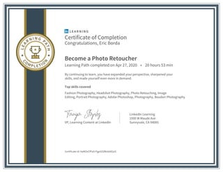 Certificate of Completion
Congratulations, Eric Borda
Become a Photo Retoucher
Learning Path completed on Apr 27, 2020 • 20 hours 53 min
By continuing to learn, you have expanded your perspective, sharpened your
skills, and made yourself even more in demand.
Top skills covered
Fashion Photography, Headshot Photography, Photo Retouching, Image
Editing, Portrait Photography, Adobe Photoshop, Photography, Boudoir Photography
VP, Learning Content at LinkedIn
LinkedIn Learning
1000 W Maude Ave
Sunnyvale, CA 94085
Certificate Id: AaMOvCfPaS-PgpitZdfkIs0dOyiS
 