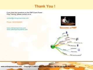 Thank You ! If you have any questions on the PMP Exam Power Prep Training, please contact us at : [email_address] Phone: +65 91829305 www.onlinepmservices.com ,  www.calibrepointsystems.com Become a PMP 
