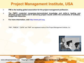 PMI is the leading global association for the project management profession.  The PMP® credential recognizes demonstrated knowledge and skills in leading and directing project teams and in delivering project results within the constraints of schedule, budget and resources. For more information, visit  http://www.pmi.org “ PMI”, “PMBOK”, “CAPM” and “PMP” are registered marks of the Project Management Institute, Inc. Project Management Institute, USA 
