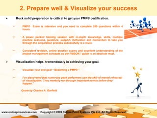 2. Prepare well & Visualize your success Rock solid preparation is critical to get your PMP® certification.  PMP®  Exam is intensive and you need to complete 200 questions within 4 hours.  A power packed training session with in-depth knowledge, skills, multiple practice sessions, guidance, support, motivation and momentum to take you through the preparation process successfully is a must.  Consistent revision, online practice exams and excellent understanding of the project management concepts as per PMBOK ®  guide is an absolute must.  Visualization helps  tremendously in achieving your goal.  Visualize your end goal “ Becoming a PMP® ” I've discovered that numerous peak performers use the skill of mental rehearsal of visualization. They mentally run through important events before they happen." Quote by Charles A. Garfield   