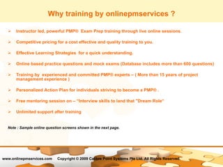Why training by onlinepmservices ? Instructor led, powerful PMP®  Exam Prep training through live online sessions. Competitive pricing for a cost effective and quality training to you. Effective Learning Strategies  for a quick understanding.  Online based practice questions and mock exams (Database includes more than 600 questions) Training by  experienced and committed PMP® experts – ( More than 15 years of project management experience ) Personalized Action Plan for individuals striving to become a PMP® . Free mentoring session on – “Interview skills to land that "Dream Role“ Unlimited support after training Note : Sample online question screens shown in the next page. 