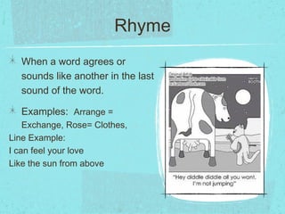 Rhyme
  When a word agrees or
  sounds like another in the last
  sound of the word.

  Examples: Arrange =
    Exchange, Rose= Clothes,
Line Example:
I can feel your love
Like the sun from above
 