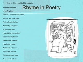 Bear In There by Shel Silverstein

There's a Polar Bear

In our Frigidaire--
                                 Rhyme in Poetry
He likes it 'cause it's cold in there.

With his seat in the meat

And his face in the fish

And his big hairy paws

In the buttery dish,

He's nibbling the noodles,

He's munching the rice,

He's slurping the soda,

He's licking the ice.

And he lets out a roar

If you open the door.

And it gives me a scare

To know he's in there--
 