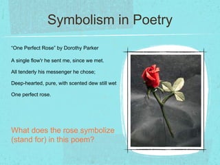 Symbolism in Poetry
“One Perfect Rose” by Dorothy Parker

A single flow'r he sent me, since we met.

All tenderly his messenger he chose;

Deep-hearted, pure, with scented dew still wet

One perfect rose.




What does the rose symbolize
(stand for) in this poem?
 