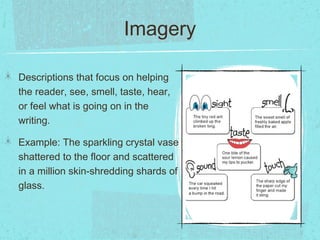 Imagery

Descriptions that focus on helping
the reader, see, smell, taste, hear,
or feel what is going on in the
writing.

Example: The sparkling crystal vase
shattered to the floor and scattered
in a million skin-shredding shards of
glass.
 