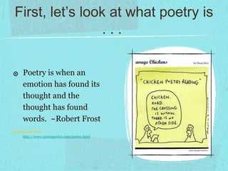 First, let’s look at what poetry is
                  ...

๏ Poetry is when an
     emotion has found its
     thought and the
     thought has found
     words. ~Robert Frost
Quote taken from:
      http://www.quotegarden.com/poetry.html
 