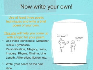 Now write your own!
   Use at least three poetic
 techniques and write a brief
     poem of your own.

This site will help you come up
  with a topic for your poem.
 Use these techniques: Metaphor,
 Simile, Symbolism,
 Personification, Allegory, Irony,
 Imagery, Rhyme, Rhythm, Line
 Length, Alliteration, Illusion, etc.

 Write your poem on the next
 slide.
 