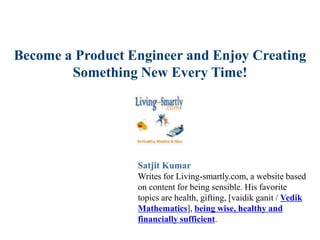 Become a Product Engineer and Enjoy Creating
Something New Every Time!
Satjit Kumar
Writes for Living-smartly.com, a website based
on content for being sensible. His favorite
topics are health, gifting, [vaidik ganit / Vedik
Mathematics], being wise, healthy and
financially sufficient.
 