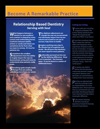 Become A Remarkable Practice

    Relationship Based Dentistry                                          Loving our Living
                     Serving with Soul
                                                                          T  o serve with soul is to bring
                                                                             congruence between the

W                                  T
     hat happens between a            he slightest adjustment can         human “doing” and the human
     dentist (or any auxiliary)       change the way we are perceived     “being” thus exposing that
and a patient is shaped by many    and ultimately impact how we are       which lives TRULY in our hearts.
curious and confounding forces.    valued and trusted so we can in
Confusion between beliefs,
actions or words and intent can
                                   earnest, help them to health.          I t’s just that sometimes hearts
                                                                            get crusted over with the

                                   I magine working every day in          debris and hangovers of our
sometimes be far from what                                                experiences (long term and in
we mean to convey. It’s true for     a climate free of suspicion and
                                   doubt. We all know that dentistry      the last 10 minutes). It’s easy to
patients too.                                                             become cluttered and confused,
                                   can seem equal to most patients.

S   ometimes the smallest                                                 with the constant noise about
    adjustments have the ability
to hugely impact the way we        P   rofoundly personal service can
                                       be the defining difference. Once
                                   trust is awarded – the heavens
                                                                          price and convenience, and the
                                                                          current pressures of running a
                                                                          practice. So how do we keep
demonstrate caring and come to
understand what patients really    open. It can be done in a matter of    loving our living – even in to
mean.                              deliberate hours.                      sunset years?


S  omething quite simple needs
   change if we are seeking                                               F   or starters, we need to
                                                                              believe that this precious
                                                                          relationship between caregiver
something more from our career.
                                                                          and patient deserves, even
                                                                          demands, our commitment to
                                                                          making it ever more conscious.


                                                                          P   riorities are adjusted with
                                                                              each of us striving to take
                                                                          our responsibilities to a more
                                                                          deliberate level. And, to see to it
                                                                          that our commitments are more
                                                                          grounded, that they go beyond
                                                                          mere intention but truly make a
                                                                          meaningful difference.


                                                                          T  o be valued, choosing
                                                                             dentistry must be an
                                                                          experience instead of choosing
                                                                          a bunch of procedures.
 
