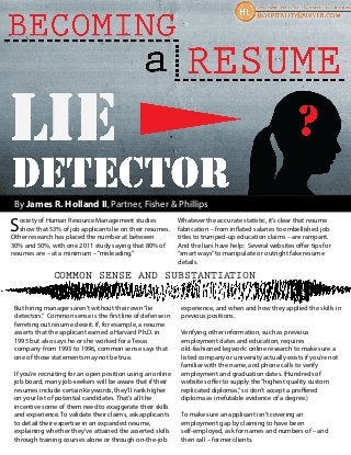 By James R. Holland II, Partner, Fisher & Phillips
Society of Human Resource Management studies
show that 53% of job applicants lie on their resumes.
Other research has placed the number at between
30% and 50%, with one 2011 study saying that 80% of
resumes are – at a minimum –“misleading.”
Whatever the accurate statistic, it’s clear that resume
fabrication – from inflated salaries to embellished job
titles to trumped-up education claims – are rampant.
And the liars have help: Several websites offer tips for
“smart ways”to manipulate or outright fake resume
details.
COMMON SENSE AND SUBSTANTIATION
But hiring managers aren’t without their own“lie
detectors.” Common sense is the first line of defense in
ferreting out resume deceit. If, for example, a resume
asserts that the applicant earned a Harvard Ph.D. in
1995 but also says he or she worked for a Texas
company from 1993 to 1996, common sense says that
one of those statements may not be true.
If you’re recruiting for an open position using an online
job board, many job-seekers will be aware that if their
resumes include certain keywords, they’ll rank higher
on your list of potential candidates. That’s all the
incentive some of them need to exaggerate their skills
and experience. To validate their claims, ask applicants
to detail their expertise in an expanded resume,
explaining whether they’ve attained the asserted skills
through training courses alone or through on-the-job
experience, and when and how they applied the skills in
previous positions.
Verifying other information, such as previous
employment dates and education, requires
old-fashioned legwork: online research to make sure a
listed company or university actually exists if you’re not
familiar with the name, and phone calls to verify
employment and graduation dates. (Hundreds of
websites offer to supply the“highest quality custom
replicated diplomas,”so don’t accept a proffered
diploma as irrefutable evidence of a degree.)
To make sure an applicant isn’t covering an
employment gap by claiming to have been
self-employed, ask for names and numbers of – and
then call – former clients.
 