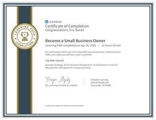 Certificate of Completion
Congratulations, Eric Borda
Become a Small Business Owner
Learning Path completed on Apr 26, 2020 • 11 hours 50 min
By continuing to learn, you have expanded your perspective, sharpened your
skills, and made yourself even more in demand.
Top skills covered
Business Strategy, Small Business Management, Small Business Financial
Management, Management, Entrepreneurship
VP, Learning Content at LinkedIn
LinkedIn Learning
1000 W Maude Ave
Sunnyvale, CA 94085
Certificate Id: AbByXyFoEH629od-OvN33INfzMHD
 
