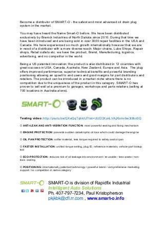 Become a distributor of SMART-O - the safest and most advanced oil drain plug 
system in the market. 
You may have heard the Name Smart-O before. We have been distributed 
exclusively by Branick Industries of North Dakota since 2010. During that time we 
have been introduced and are being sold in over 3000 repair facilities in the USA and 
Canada. We have experienced so much growth internationally however that we are 
in need of a distributer with a more diverse reach: Major chains, Lube Shops, Repair 
shops, Retail outlets etc. we have the product, Brand, Manufacturing, logistics, 
advertising, and no competitor in the world. 
Being a US patented innovation; the product is also distributed in 12 countries with 
great success in USA, Canada, Australia, New Zealand, Europe and Asia. The plug 
offers improved performance, superior technical benefits and powerful branding 
positioning allowing an upsell to end users and good margins for part distributors and 
retailers. The product can be introduced in a market niche where there is no 
competition due to the uniqueness of the product in this category. SMART-O has 
proven to sell well at a premium to garages, workshops and parts retailers (selling at 
700 locations in Australia alone). 
Testing video: http://youtu.be/QXeQqTqhkIU?list=UUD3XznLVAjXbmvbw3i9bx5Q 
O ANTI-LEAK AND ANTI-VIBRATION FUNCTION: most powerful sealing and fixing mechanism 
O ENGINE PROTECTION: prevents sudden catastrophic oil loss which could damage the engine 
O OIL PAN PROTECTION: softer material, less torque required to safely seal oil pan 
O FASTER INSTALLATION: unified torque setting, plug ID, reference materials, vehicle-part lookup 
tool 
O ECO-PROTECTION: reduces risk of oil leakage into environment / re-usable - less waste / non-toxic 
coating 
O POSITIONING: internationally patented technology / powerful brand / comprehensive marketing 
support / no competition in same category 
SMART-O is division of Rapidfix Industrial 
Intelligent Auto Solutions 
Ph. 407-797-7234, Paul Kristopherson 
pkjkbk@cfl.rr.com , www.smart-o.info 
