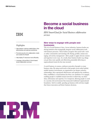 IBM Software                                                                                                                    Cross-Industry




                                                                  Become a social business
                                                                  in the cloud
                                                                  IBM SmartCloud for Social Business collaboration
                                                                  services


                                                                  New ways to engage with people and
                    Highlights                                    businesses
                                                                  The era of social business is here. Across industries, business leaders are
                Help deepen customer relationships, drive
           ●● ● ●


                effectiveness and optimize workforces             driving initiatives that strategically integrate social collaboration tools
                                                                  with business processes. These leaders recognize that social tools—such
                    Promote security-rich collaboration, inside
                                                                  as online communities and meetings, file sharing, profiles, instant mes-
           ●● ● ●


                    and outside the firewall
                                                                  saging, and activity management—allow people to apply relevant content
           ●● ● ●
                    Help deploy IT resources more efficiently     and expertise in new ways. As a result, these business leaders say, things
           ●● ● ●
                    Leverage a full portfolio of cloud-based      can get done more quickly and effectively, potentially delivering an
                    social collaboration services                 unprecedented return for the time invested.

                                                                  A social business, in essence, embraces networks of people to create
                                                                  business value. By using social tools to link people across today’s global,
                                                                  mobile business environment, an organization can deepen customer
                                                                  relationships, drive operational effectiveness and optimize the workforce.
                                                                  Once established, a social business has three core attributes. It is engaged,
                                                                  enabling people to establish trusted networks in which they can share
                                                                  ideas, information and expertise. It is transparent, allowing people to work
                                                                  in a security-rich environment that transcends traditional organizational
                                                                  boundaries. And it is nimble, speeding up business with real-time insight
                                                                  that fosters innovation and better business decisions.
 