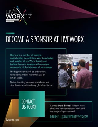 Contact Dave Burnell to learn more
about this transformational week and
the range of opportunities!
DBURNELL@LIVEWORXEVENTS.COM
BECOME A SPONSOR AT LIVEWORX
There are a number of exciting
opportunities to contribute your knowledge
and insights at LiveWorx. Boost your
bottom line and engage with a unique
community at the forefront of technology.
The biggest names will be at LiveWorx.
Participating means more than just an
exhibit space.
Deliver inspiring experiences and connect
directly with a multi-industry, global audience.
CONTACT
US TODAY
liveworx.com
 