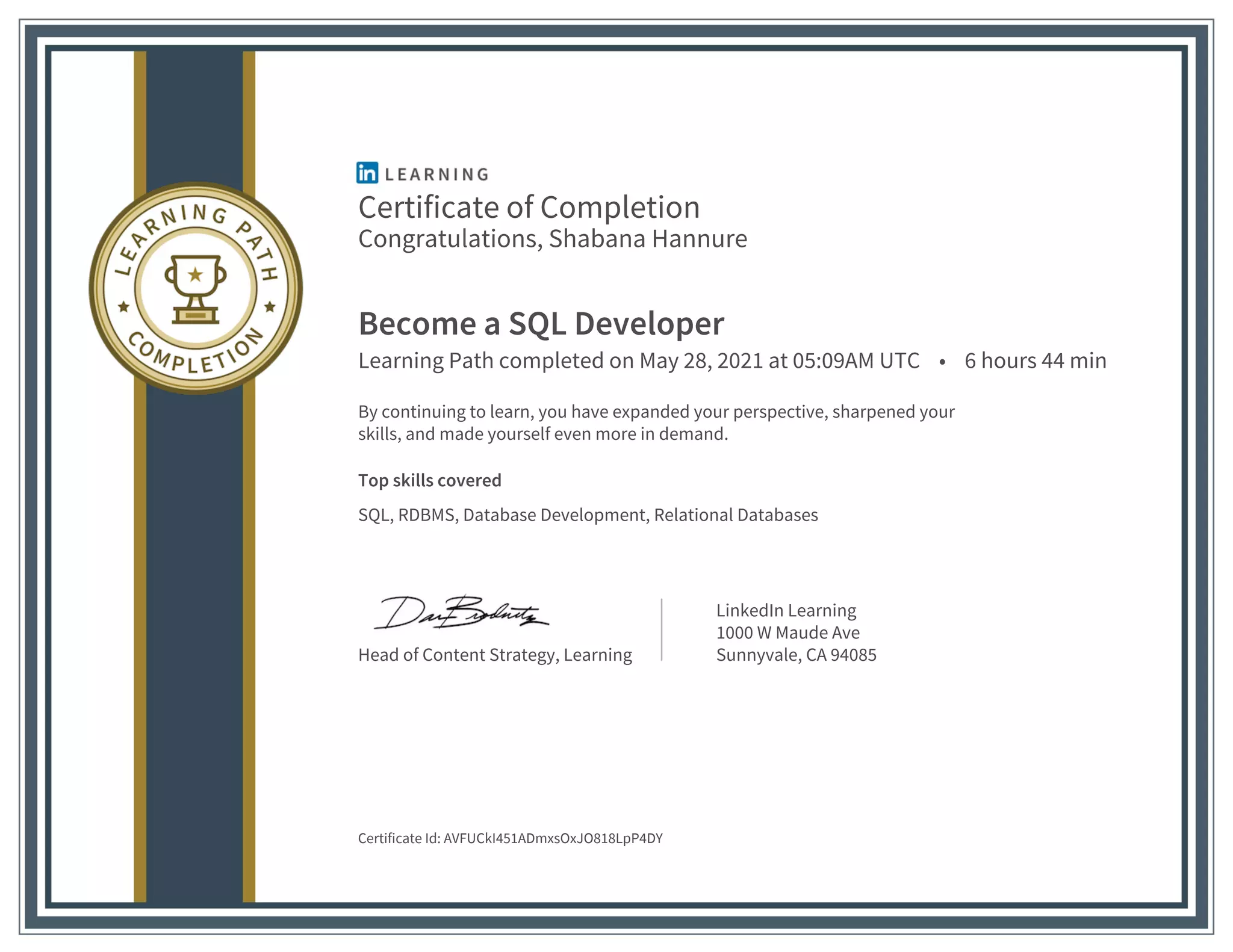 Certificate of Completion
Congratulations, Shabana Hannure
Become a SQL Developer
Learning Path completed on May 28, 2021 at 05:09AM UTC • 6 hours 44 min
By continuing to learn, you have expanded your perspective, sharpened your
skills, and made yourself even more in demand.
Top skills covered
SQL, RDBMS, Database Development, Relational Databases
Head of Content Strategy, Learning
LinkedIn Learning
1000 W Maude Ave
Sunnyvale, CA 94085
Certificate Id: AVFUCkI451ADmxsOxJO818LpP4DY