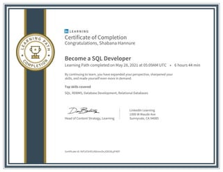 Certificate of Completion
Congratulations, Shabana Hannure
Become a SQL Developer
Learning Path completed on May 28, 2021 at 05:09AM UTC • 6 hours 44 min
By continuing to learn, you have expanded your perspective, sharpened your
skills, and made yourself even more in demand.
Top skills covered
SQL, RDBMS, Database Development, Relational Databases
Head of Content Strategy, Learning
LinkedIn Learning
1000 W Maude Ave
Sunnyvale, CA 94085
Certificate Id: AVFUCkI451ADmxsOxJO818LpP4DY
 