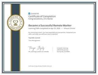 Certificate of Completion
Congratulations, Eric Borda
Become a Successful Remote Worker
Learning Path completed on Apr 29, 2020 • 4 hours 14 min
By continuing to learn, you have expanded your perspective, sharpened your
skills, and made yourself even more in demand.
Top skills covered
Time Management
VP, Learning Content at LinkedIn
LinkedIn Learning
1000 W Maude Ave
Sunnyvale, CA 94085
Certificate Id: AQauiVk1jGuoF3dvh6P_dVu8_jrD
 