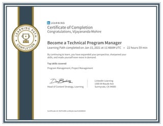 Certificate of Completion
Congratulations, Vijayananda Mohire
Become a Technical Program Manager
Learning Path completed on Jan 15, 2021 at 11:48AM UTC • 22 hours 59 min
By continuing to learn, you have expanded your perspective, sharpened your
skills, and made yourself even more in demand.
Top skills covered
Program Management, Project Management
Head of Content Strategy, Learning
LinkedIn Learning
1000 W Maude Ave
Sunnyvale, CA 94085
Certificate Id: AXZYn89CJc4Idy4rJwoYvbtt8Dd1
 