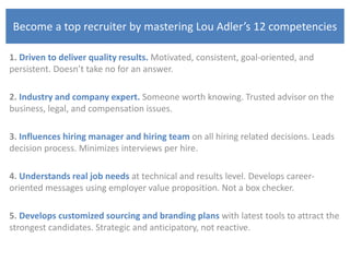 Become a top recruiter by mastering Lou Adler’s 12 competencies
1. Driven to deliver quality results. Motivated, consistent, goal-oriented, and
persistent. Doesn’t take no for an answer.
2. Industry and company expert. Someone worth knowing. Trusted advisor on the
business, legal, and compensation issues.
3. Influences hiring manager and hiring team on all hiring related decisions. Leads
decision process. Minimizes interviews per hire.
4. Understands real job needs at technical and results level. Develops career-
oriented messages using employer value proposition. Not a box checker.
5. Develops customized sourcing and branding plans with latest tools to attract the
strongest candidates. Strategic and anticipatory, not reactive.
 