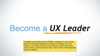 Become a UX Leader
In multiple conversations with candidates, colleagues I have noticed
pattern of restricting themselves on design or wireframe only. Our
industry is at a stage where we have to stand up, talk to executives,
convince client, communicate the value. That’s where I think leadership
thinking is needed.
 