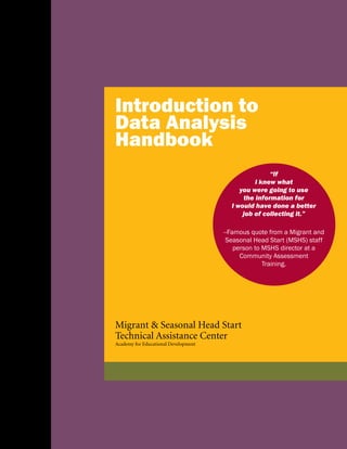 Introduction to
Data Analysis
Handbook
Migrant & Seasonal Head Start
Technical Assistance Center
Academy for Educational Development
“If
I knew what
you were going to use
the information for
I would have done a better
job of collecting it.”
--Famous quote from a Migrant and
Seasonal Head Start (MSHS) staff
person to MSHS director at a
Community Assessment
Training.
 
