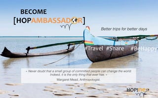 [HOPAMBASSAD	
  	
  	
  	
  R]	
  
#BeHappy	
  #Travel	
   #Share	
  
Better trips for better days!
BECOME	
  
« Never doubt that a small group of committed people can change the world. !
Indeed, it is the only thing that ever has. »"
Margaret Mead, Anthropologist."
 