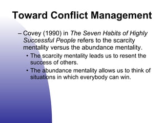 Covey (1990) in  The Seven Habits of Highly Successful People  refers to the scarcity mentality versus the abundance mentality. The scarcity mentality leads us to resent the success of others. The abundance mentality allows us to think of situations in which everybody can win. Toward Conflict Management 