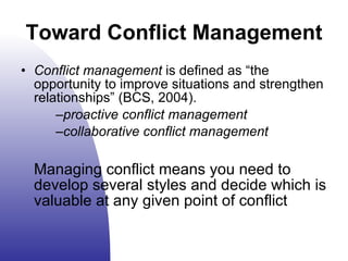 Conflict management  is defined as “the opportunity to improve situations and strengthen relationships” (BCS, 2004). – proactive conflict management – collaborative conflict management Managing conflict means you need to develop several styles and decide which is valuable at any given point of conflict Toward Conflict Management 
