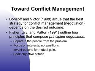 Toward Conflict Management Borisoff and Victor (1998) argue that the best strategy for conflict management (negotiation) depends on the desired outcome. Fisher, Ury, and Patton (1991) outline four principles that compose  principled negotiation . Separate the people from the problem. Focus on interests, not positions. Invent options for mutual gain. Seek objective criteria. 