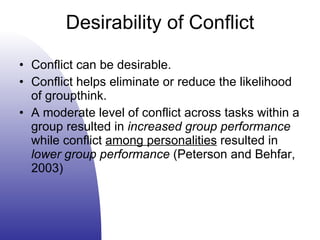 Desirability of Conflict Conflict can be desirable. Conflict helps eliminate or reduce the likelihood of groupthink. A moderate level of conflict across tasks within a group resulted in  increased group performance  while conflict  among personalities  resulted in  lower group performance  (Peterson and Behfar, 2003) 