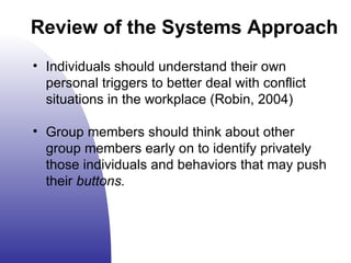 Review of the Systems Approach Individuals should understand their own personal triggers to better deal with conflict situations in the workplace (Robin, 2004) Group members should think about other group members early on to identify privately those individuals and behaviors that may push their  buttons. 