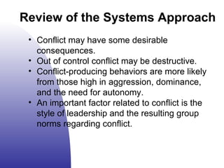 Conflict may have some desirable consequences. Out of control conflict may be destructive. Conflict-producing behaviors are more likely from those high in aggression, dominance, and the need for autonomy. An important factor related to conflict is the style of leadership and the resulting group norms regarding conflict. Review of the Systems Approach 