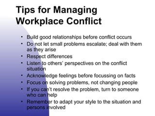 Tips for Managing Workplace Conflict Build good relationships before conflict occurs Do not let small problems escalate; deal with them as they arise Respect differences Listen to others’ perspectives on the conflict situation Acknowledge feelings before focus s ing on facts Focus on solving problems, not changing people If you can’t resolve the problem, turn to someone who can help Remember to adapt your style to the situation and persons involved  