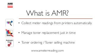 www.ameterreading.com
• Collect meter readings from printers automatically.
• Manage toner replacement just in time
• Toner ordering /Toner selling machine 
What is AMR?
 