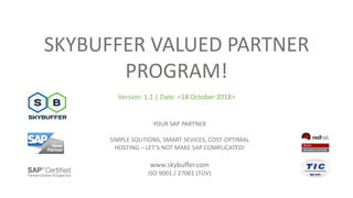 SKYBUFFER VALUED PARTNER
PROGRAM!
Version: 1.1 | Date: <18 October 2018>
YOUR SAP PARTNER
SIMPLE SOLITIONS, SMART SEVICES, COST-OPTIMAL
HOSTING – LET’S NOT MAKE SAP COMPLICATED!
www.skybuffer.com
ISO 9001 / 27001 (TÜV)
 