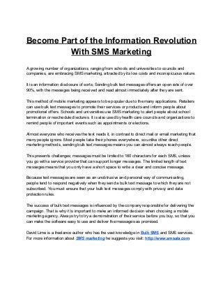 Become Part of the Information Revolution
With SMS Marketing
A growing number of organizations, ranging from schools and universities to councils and
companies, are embracing SMS marketing, attracted by its low costs and inconspicuous nature.
It is an information disclosure of sorts; Sending bulk text messages offers an open rate of over
90%, with the messages being received and read almost immediately after they are sent.
This method of mobile marketing appears to be popular due to the many applications. Retailers
can use bulk text messages to promote their services or products and inform people about
promotional offers. Schools and universities use SMS marketing to alert people about school
termination or rescheduled lectures. It is also used by health care councils and organizations to
remind people of important events such as appointments or elections.
Almost everyone who receives the text reads it, in contrast to direct mail or email marketing that
many people ignore. Most people take their phones everywhere, so unlike other direct
marketing methods, sending bulk text messages means you can almost always reach people.
This presents challenges; messages must be limited to 160 characters for each SMS, unless
you go with a service provider that can support longer messages. The limited length of text
messages means that you only have a short space to write a clear and concise message.
Because text messages are seen as an unobtrusive and personal way of communicating,
people tend to respond negatively when they send a bulk text message to which they are not
subscribed. You must ensure that your bulk text messages comply with privacy and data
protection rules.
The success of bulk text messages is influenced by the company responsible for delivering the
campaign. That is why it is important to make an informed decision when choosing a mobile
marketing agency. Always try to try a demonstration of their service before you buy, so that you
can make the software easy to use and deliver the messages as promised.
David Lime is a freelance author who has the vast knowledge in ​Bulk SMS​ and SMS services.
For more information about ​SMS marketing​ he suggests you visit: ​http://www.smsala.com
 