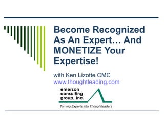 Become Recognized As An Expert… And MONETIZE Your Expertise! with Ken Lizotte CMC www.thoughtleading.com 