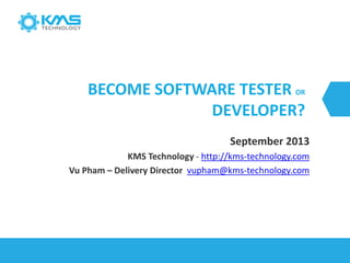 BECOME SOFTWARE TESTER OR
DEVELOPER?
September 2013
KMS Technology - http://kms-technology.com
Vu Pham – Delivery Director vupham@kms-technology.com
 