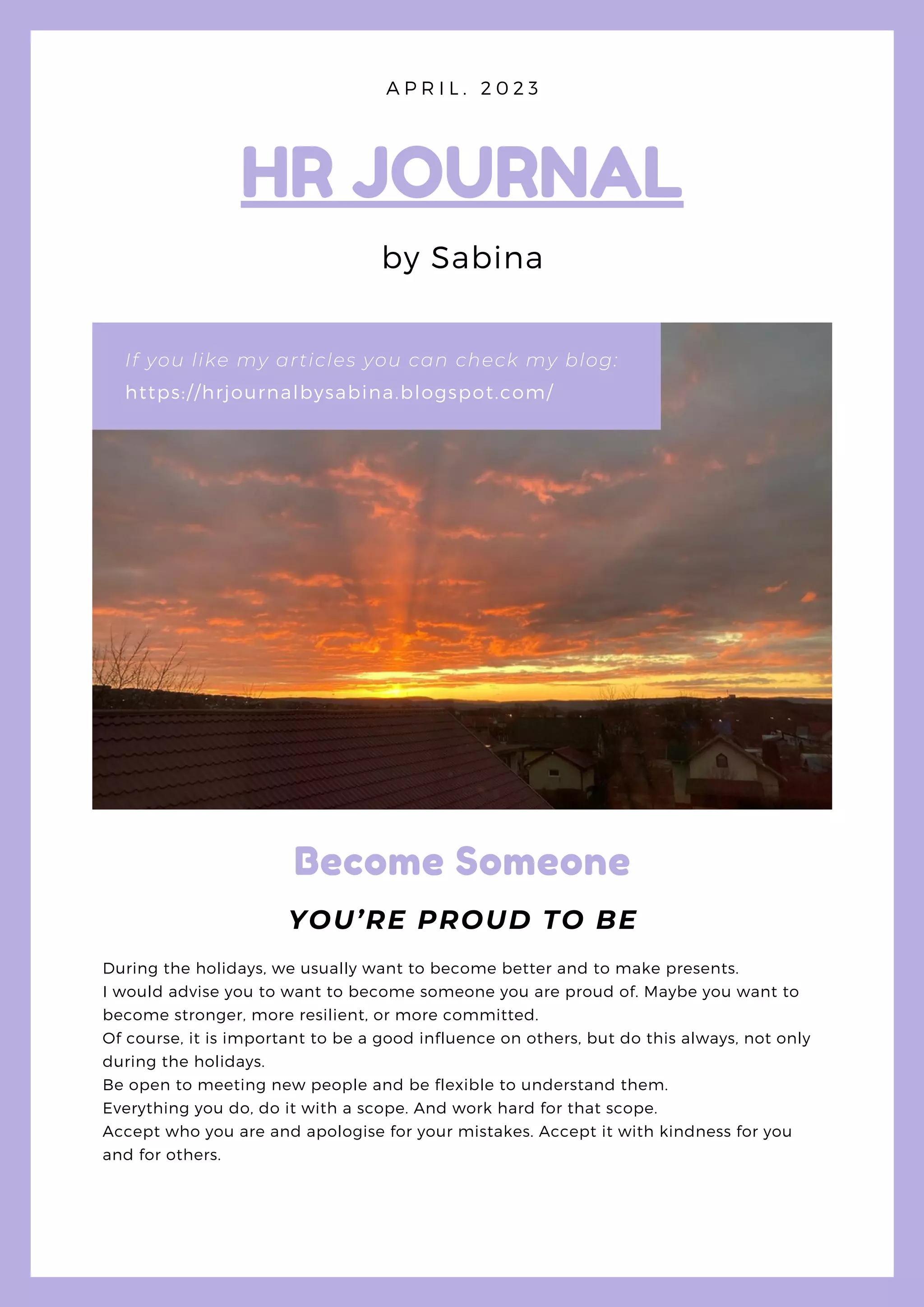 https://hrjournalbysabina.blogspot.com/
If you like my articles you can check my blog:
HR JOURNAL
by Sabina
A P R I L . 2 0 2 3
Become Someone
YOU’RE PROUD TO BE
During the holidays, we usually want to become better and to make presents.
I would advise you to want to become someone you are proud of. Maybe you want to
become stronger, more resilient, or more committed.
Of course, it is important to be a good influence on others, but do this always, not only
during the holidays.
Be open to meeting new people and be flexible to understand them.
Everything you do, do it with a scope. And work hard for that scope.
Accept who you are and apologise for your mistakes. Accept it with kindness for you
and for others.
