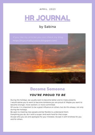 https://hrjournalbysabina.blogspot.com/
If you like my articles you can check my blog:
HR JOURNAL
by Sabina
A P R I L . 2 0 2 3
Become Someone
YOU’RE PROUD TO BE
During the holidays, we usually want to become better and to make presents.
I would advise you to want to become someone you are proud of. Maybe you want to
become stronger, more resilient, or more committed.
Of course, it is important to be a good influence on others, but do this always, not only
during the holidays.
Be open to meeting new people and be flexible to understand them.
Everything you do, do it with a scope. And work hard for that scope.
Accept who you are and apologise for your mistakes. Accept it with kindness for you
and for others.
 